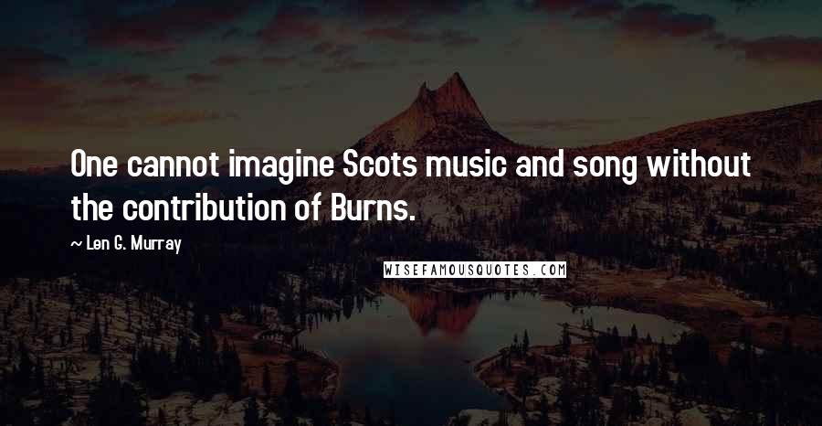 Len G. Murray Quotes: One cannot imagine Scots music and song without the contribution of Burns.