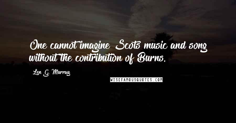 Len G. Murray Quotes: One cannot imagine Scots music and song without the contribution of Burns.