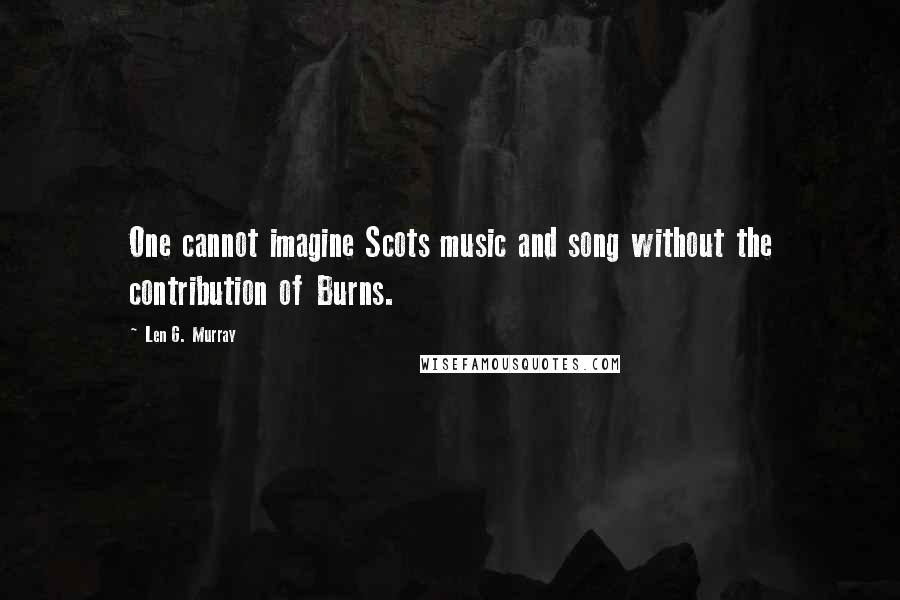 Len G. Murray Quotes: One cannot imagine Scots music and song without the contribution of Burns.