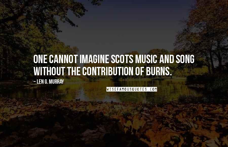 Len G. Murray Quotes: One cannot imagine Scots music and song without the contribution of Burns.