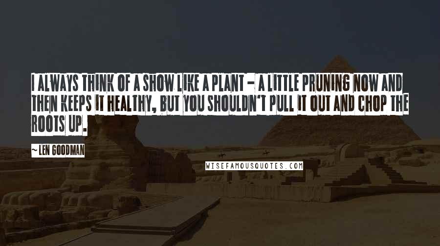 Len Goodman Quotes: I always think of a show like a plant - a little pruning now and then keeps it healthy, but you shouldn't pull it out and chop the roots up.