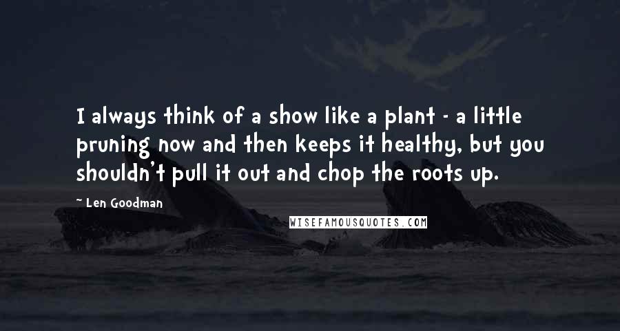 Len Goodman Quotes: I always think of a show like a plant - a little pruning now and then keeps it healthy, but you shouldn't pull it out and chop the roots up.