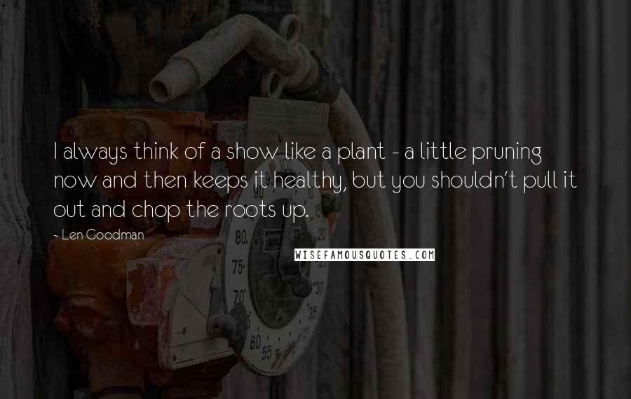 Len Goodman Quotes: I always think of a show like a plant - a little pruning now and then keeps it healthy, but you shouldn't pull it out and chop the roots up.