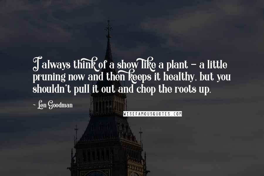 Len Goodman Quotes: I always think of a show like a plant - a little pruning now and then keeps it healthy, but you shouldn't pull it out and chop the roots up.