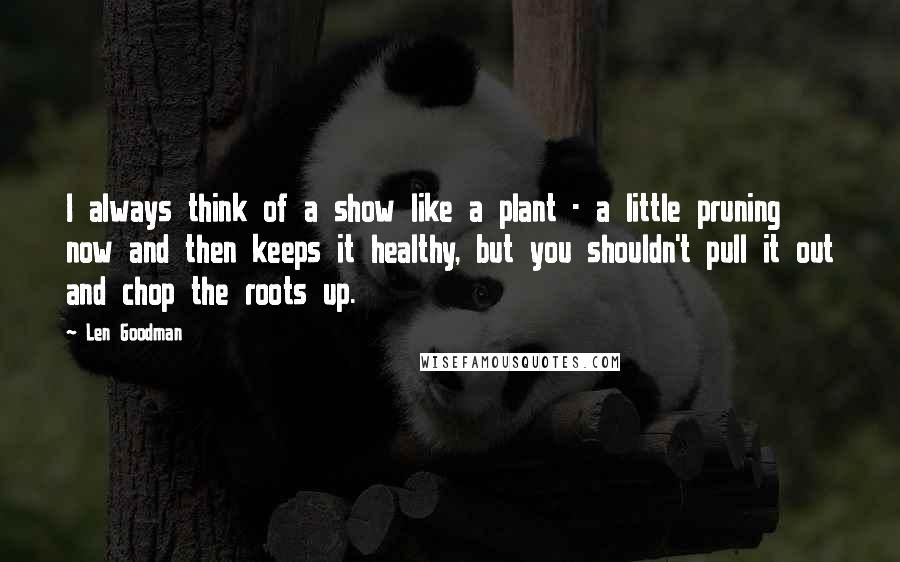 Len Goodman Quotes: I always think of a show like a plant - a little pruning now and then keeps it healthy, but you shouldn't pull it out and chop the roots up.