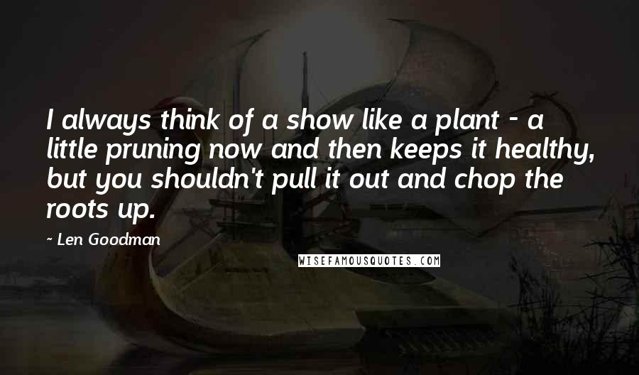 Len Goodman Quotes: I always think of a show like a plant - a little pruning now and then keeps it healthy, but you shouldn't pull it out and chop the roots up.