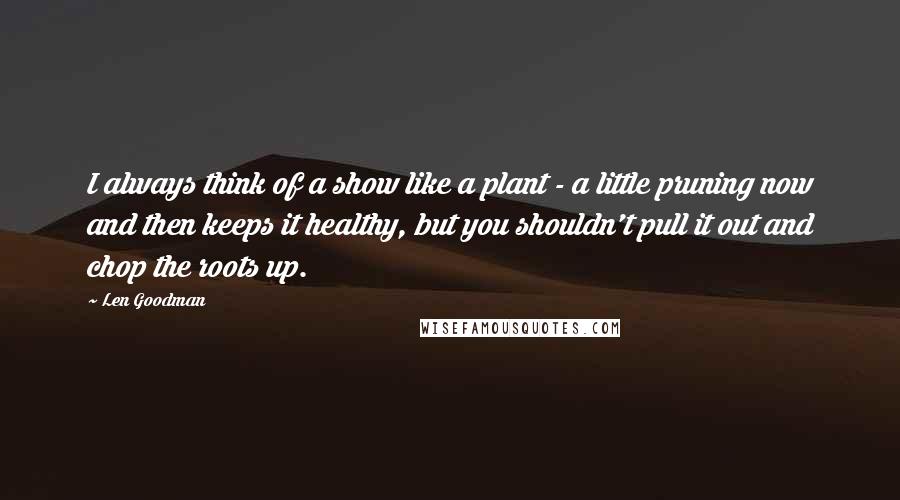 Len Goodman Quotes: I always think of a show like a plant - a little pruning now and then keeps it healthy, but you shouldn't pull it out and chop the roots up.