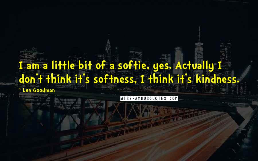 Len Goodman Quotes: I am a little bit of a softie, yes. Actually I don't think it's softness, I think it's kindness.