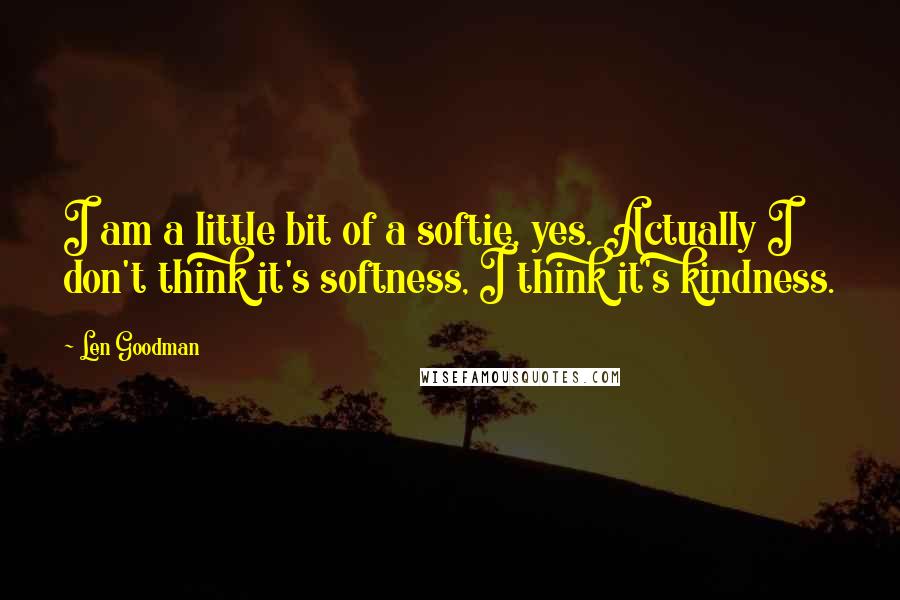 Len Goodman Quotes: I am a little bit of a softie, yes. Actually I don't think it's softness, I think it's kindness.