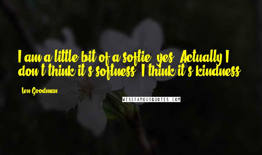 Len Goodman Quotes: I am a little bit of a softie, yes. Actually I don't think it's softness, I think it's kindness.