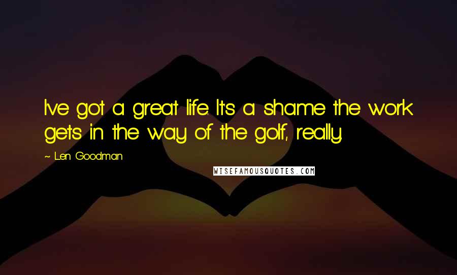 Len Goodman Quotes: I've got a great life. It's a shame the work gets in the way of the golf, really.