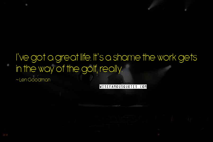 Len Goodman Quotes: I've got a great life. It's a shame the work gets in the way of the golf, really.