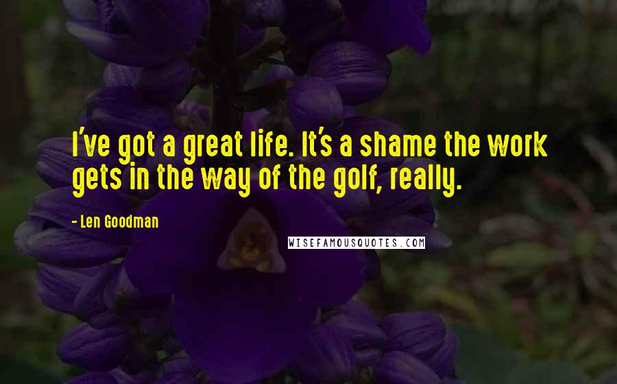 Len Goodman Quotes: I've got a great life. It's a shame the work gets in the way of the golf, really.