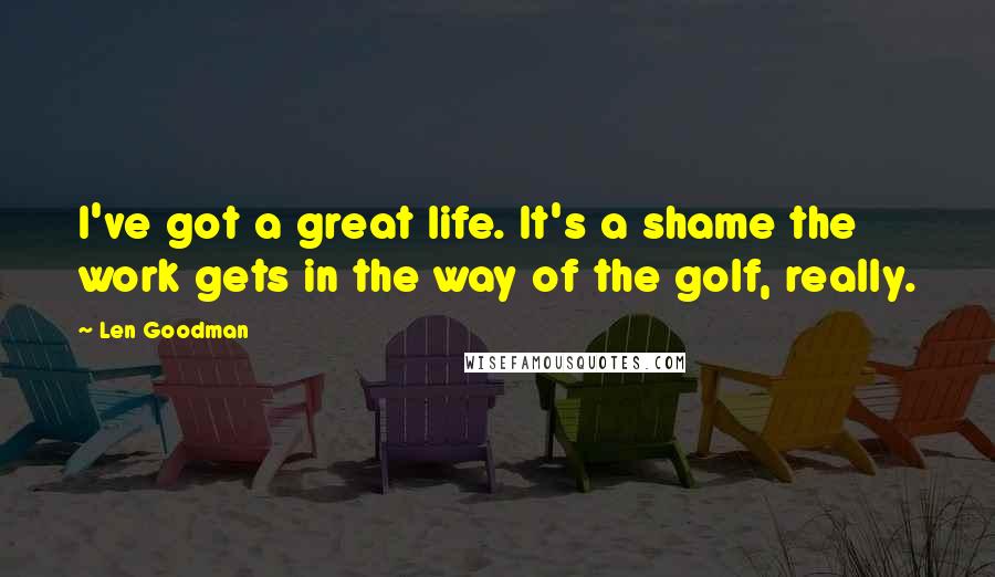 Len Goodman Quotes: I've got a great life. It's a shame the work gets in the way of the golf, really.