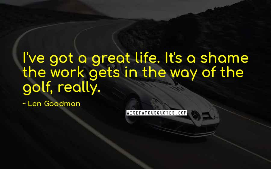 Len Goodman Quotes: I've got a great life. It's a shame the work gets in the way of the golf, really.