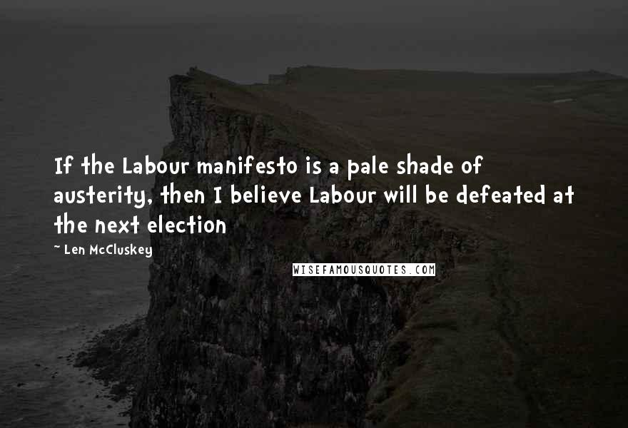 Len McCluskey Quotes: If the Labour manifesto is a pale shade of austerity, then I believe Labour will be defeated at the next election