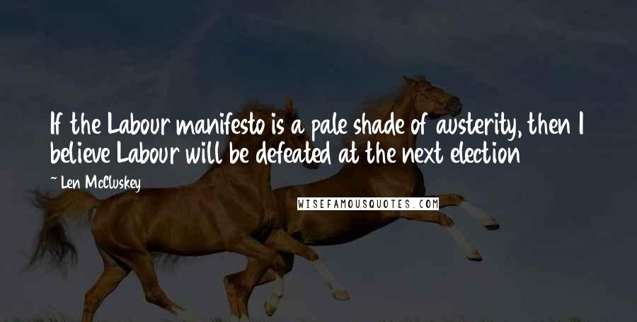 Len McCluskey Quotes: If the Labour manifesto is a pale shade of austerity, then I believe Labour will be defeated at the next election