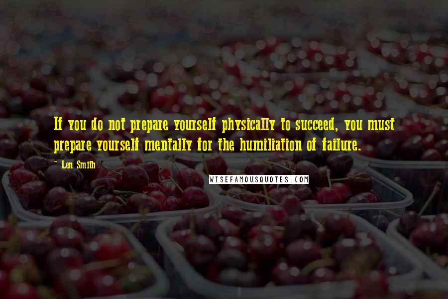 Len Smith Quotes: If you do not prepare yourself physically to succeed, you must prepare yourself mentally for the humiliation of failure.