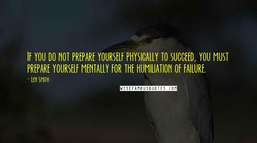 Len Smith Quotes: If you do not prepare yourself physically to succeed, you must prepare yourself mentally for the humiliation of failure.