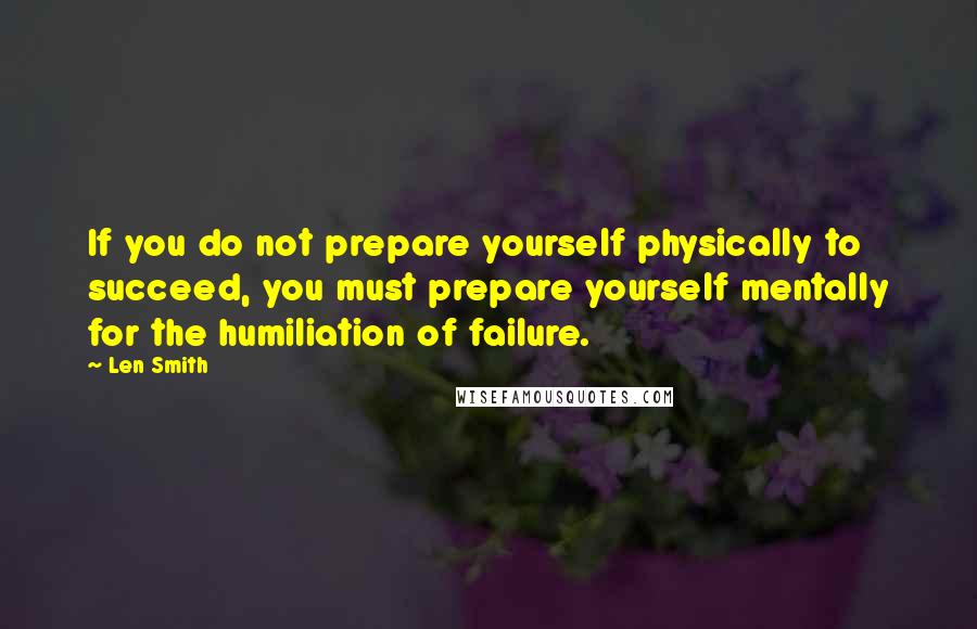 Len Smith Quotes: If you do not prepare yourself physically to succeed, you must prepare yourself mentally for the humiliation of failure.