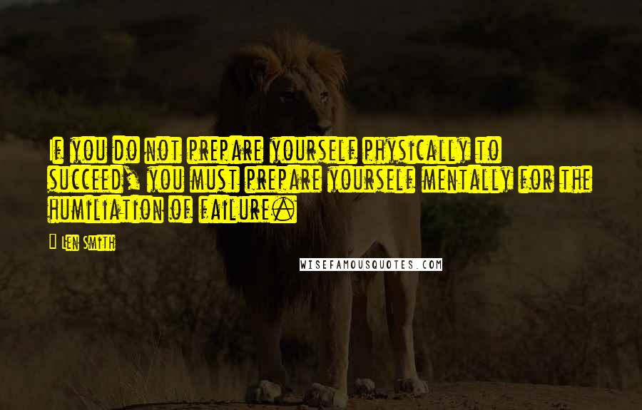 Len Smith Quotes: If you do not prepare yourself physically to succeed, you must prepare yourself mentally for the humiliation of failure.