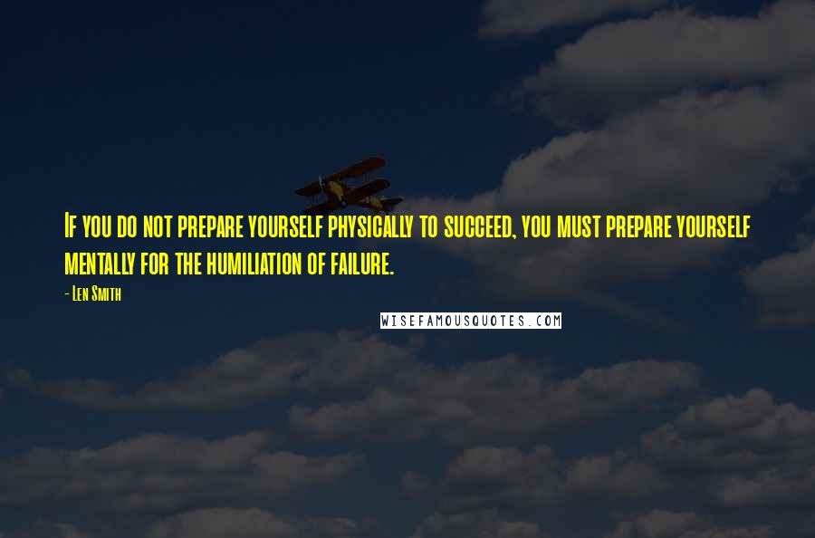 Len Smith Quotes: If you do not prepare yourself physically to succeed, you must prepare yourself mentally for the humiliation of failure.