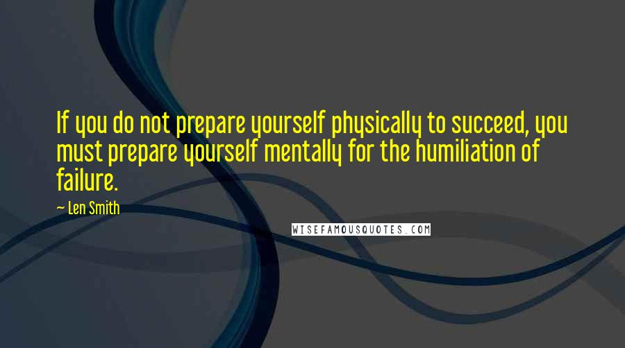 Len Smith Quotes: If you do not prepare yourself physically to succeed, you must prepare yourself mentally for the humiliation of failure.