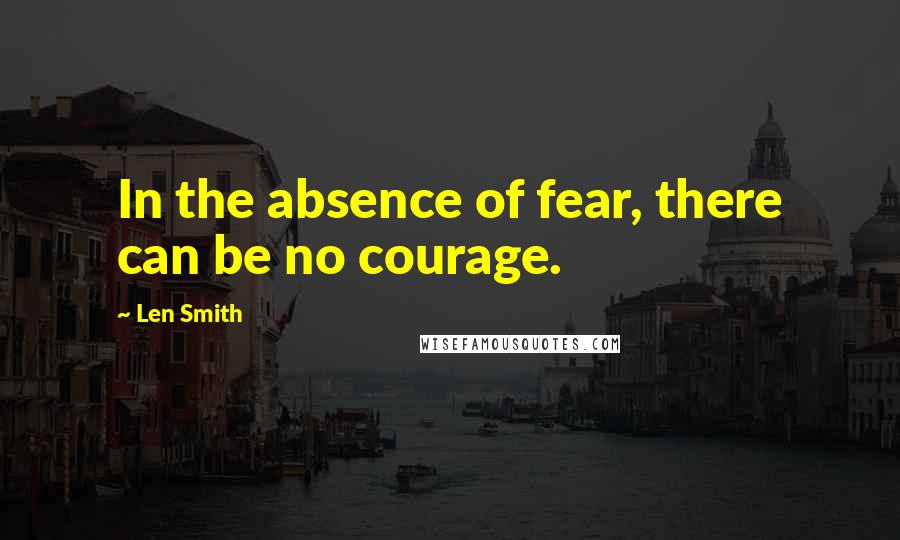 Len Smith Quotes: In the absence of fear, there can be no courage.