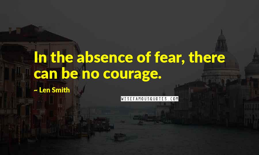 Len Smith Quotes: In the absence of fear, there can be no courage.