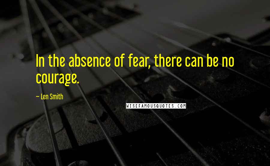 Len Smith Quotes: In the absence of fear, there can be no courage.