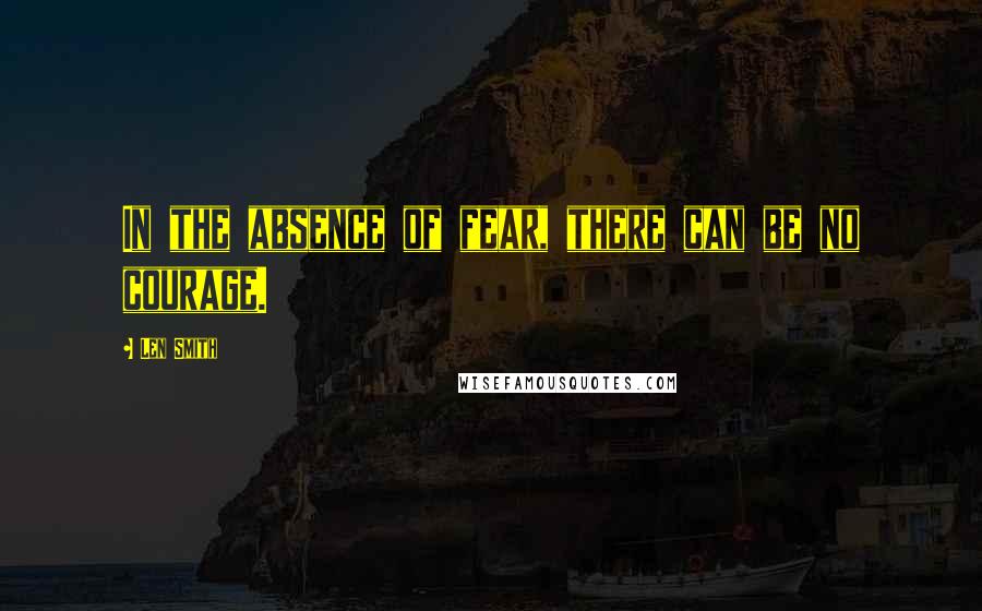 Len Smith Quotes: In the absence of fear, there can be no courage.