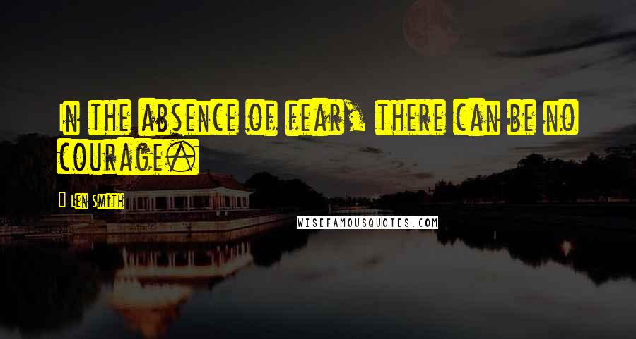 Len Smith Quotes: In the absence of fear, there can be no courage.