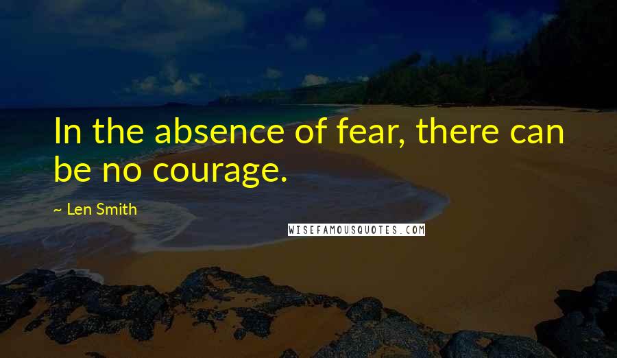 Len Smith Quotes: In the absence of fear, there can be no courage.