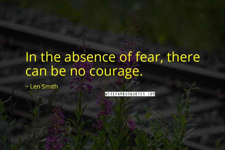 Len Smith Quotes: In the absence of fear, there can be no courage.