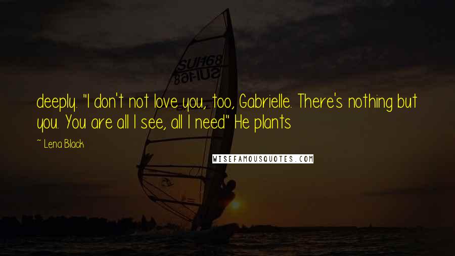 Lena Black Quotes: deeply. "I don't not love you, too, Gabrielle. There's nothing but you. You are all I see, all I need" He plants