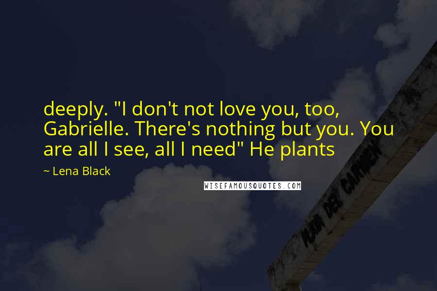 Lena Black Quotes: deeply. "I don't not love you, too, Gabrielle. There's nothing but you. You are all I see, all I need" He plants