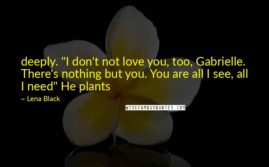 Lena Black Quotes: deeply. "I don't not love you, too, Gabrielle. There's nothing but you. You are all I see, all I need" He plants