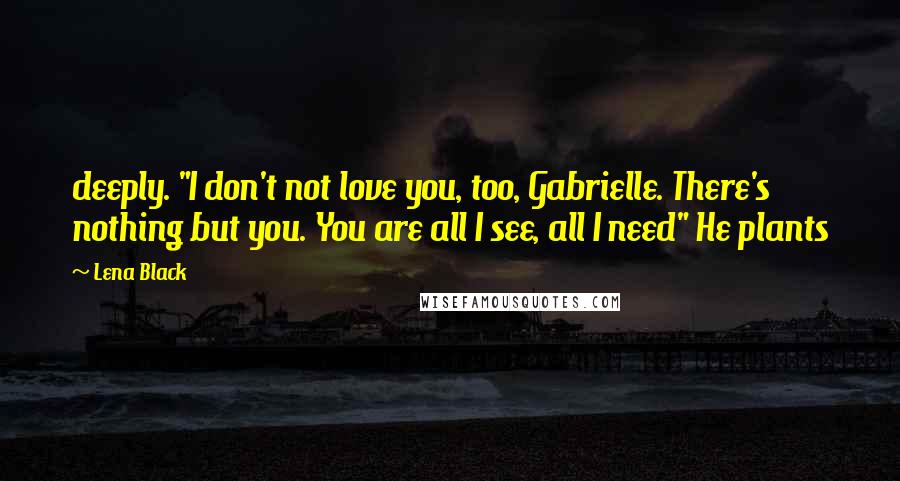 Lena Black Quotes: deeply. "I don't not love you, too, Gabrielle. There's nothing but you. You are all I see, all I need" He plants