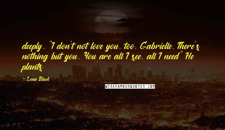 Lena Black Quotes: deeply. "I don't not love you, too, Gabrielle. There's nothing but you. You are all I see, all I need" He plants