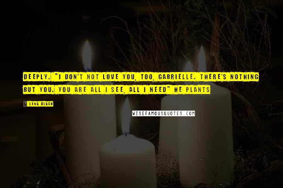 Lena Black Quotes: deeply. "I don't not love you, too, Gabrielle. There's nothing but you. You are all I see, all I need" He plants