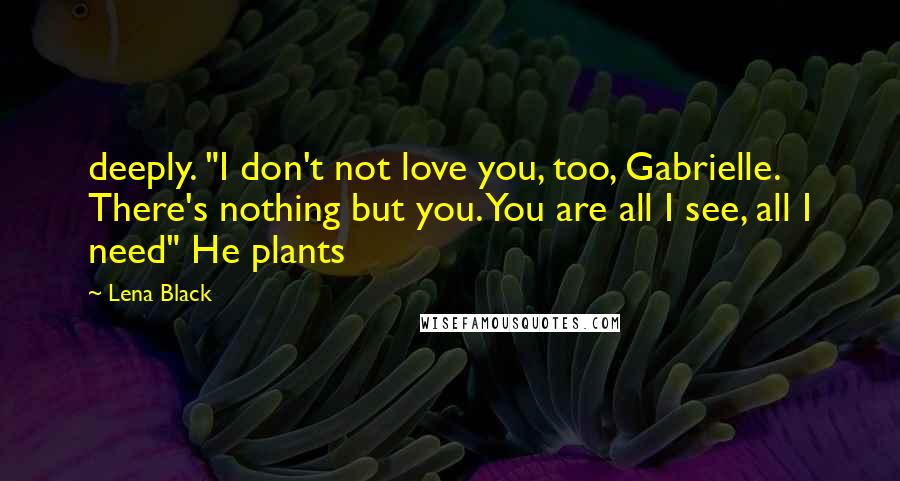 Lena Black Quotes: deeply. "I don't not love you, too, Gabrielle. There's nothing but you. You are all I see, all I need" He plants