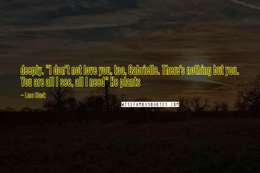 Lena Black Quotes: deeply. "I don't not love you, too, Gabrielle. There's nothing but you. You are all I see, all I need" He plants