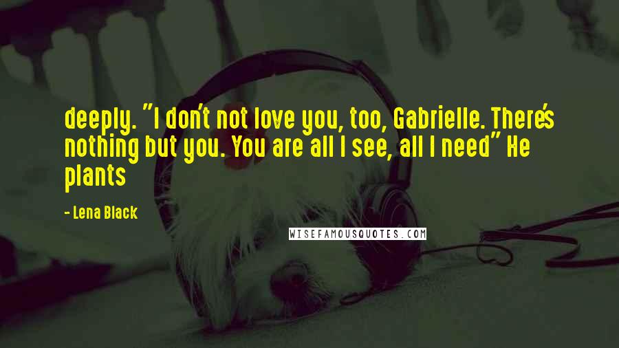 Lena Black Quotes: deeply. "I don't not love you, too, Gabrielle. There's nothing but you. You are all I see, all I need" He plants