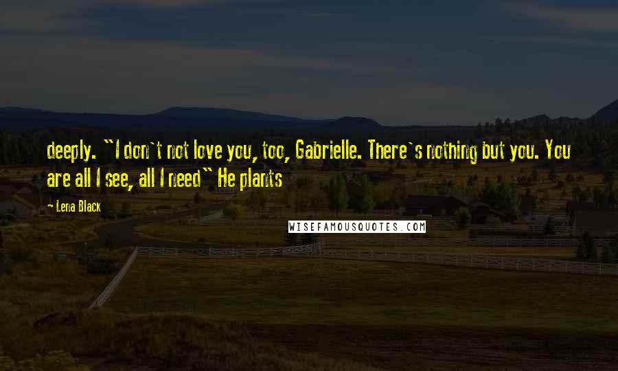 Lena Black Quotes: deeply. "I don't not love you, too, Gabrielle. There's nothing but you. You are all I see, all I need" He plants