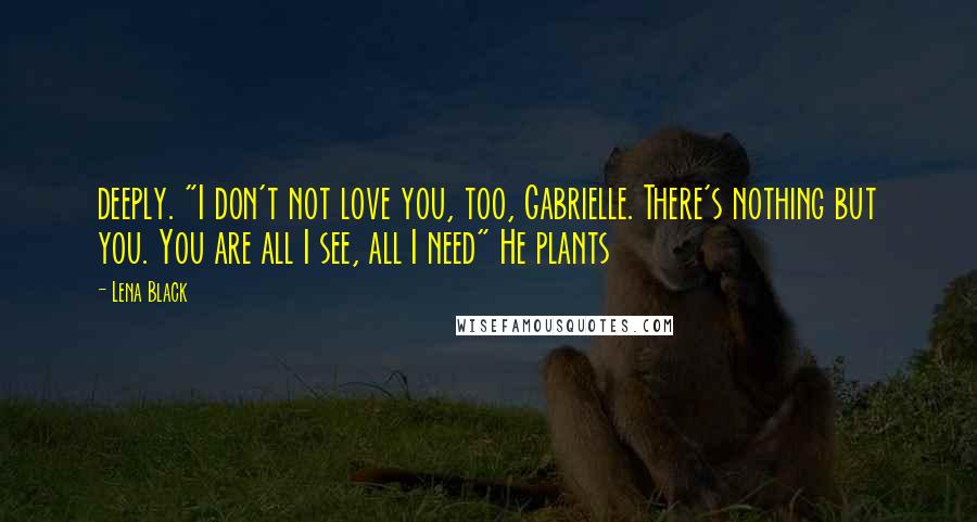 Lena Black Quotes: deeply. "I don't not love you, too, Gabrielle. There's nothing but you. You are all I see, all I need" He plants