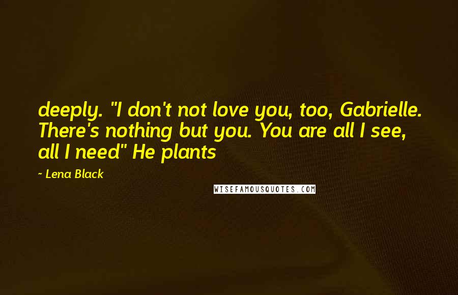 Lena Black Quotes: deeply. "I don't not love you, too, Gabrielle. There's nothing but you. You are all I see, all I need" He plants
