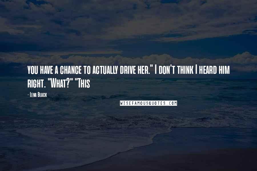 Lena Black Quotes: you have a chance to actually drive her." I don't think I heard him right. "What?" "This