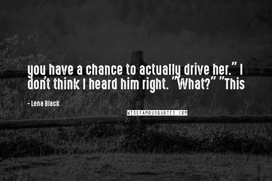 Lena Black Quotes: you have a chance to actually drive her." I don't think I heard him right. "What?" "This