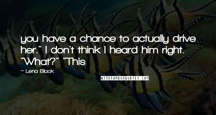 Lena Black Quotes: you have a chance to actually drive her." I don't think I heard him right. "What?" "This