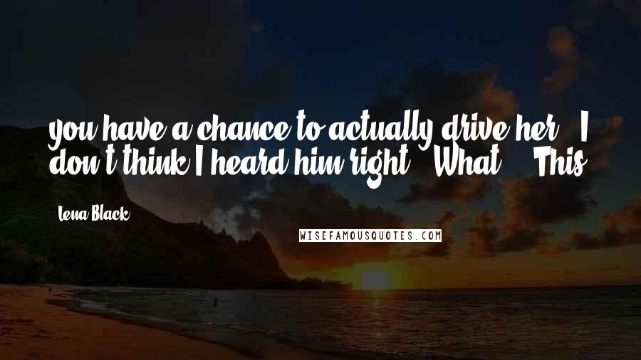 Lena Black Quotes: you have a chance to actually drive her." I don't think I heard him right. "What?" "This